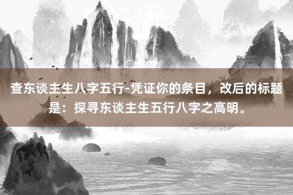 查东谈主生八字五行-凭证你的条目，改后的标题是：探寻东谈主生五行八字之高明。